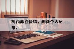 爱游戏网站平台-梅西再创佳绩，刷新个人纪录。