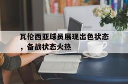 爱游戏网站平台-瓦伦西亚球员展现出色状态，备战状态火热