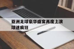 爱游戏网站入口-亚洲足球豪华盛宴再度上演球迷疯狂