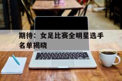 爱游戏网站入口-期待：女足比赛全明星选手名单揭晓