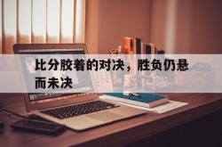 爱游戏网站入口-比分胶着的对决，胜负仍悬而未决