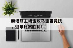 爱游戏网站入口-赫塔菲主场击败马德里竞技，迎来比赛胜利！