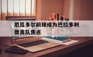 爱游戏网站平台-厄瓜多尔前锋成为巴拉多利德离队焦点