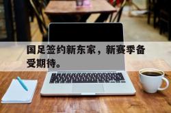 爱游戏网站入口-国足签约新东家，新赛季备受期待。