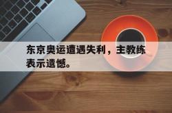 爱游戏网站入口-东京奥运遭遇失利，主教练表示遗憾。