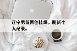 爱游戏网站平台-辽宁男篮再创佳绩，刷新个人纪录。