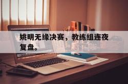 爱游戏网站入口-姚明无缘决赛，教练组连夜复盘。