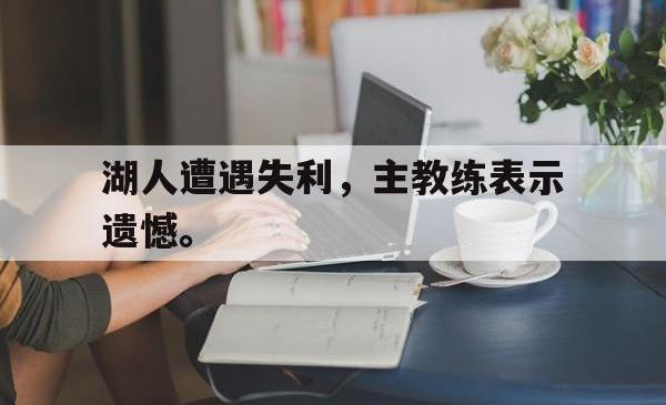 爱游戏网站平台-湖人遭遇失利，主教练表示遗憾。