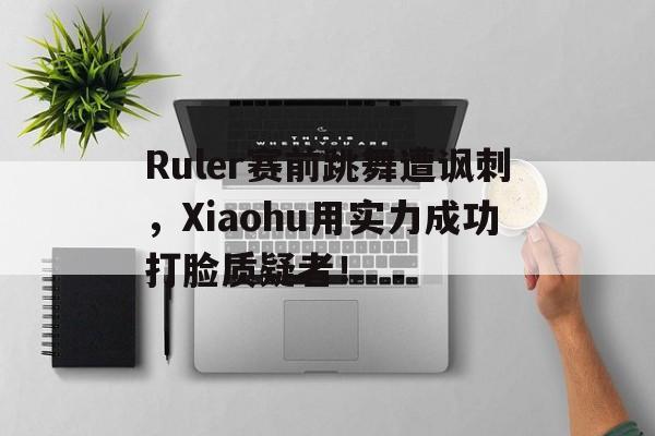 Ruler赛前跳舞遭讽刺，Xiaohu用实力成功打脸质疑者！