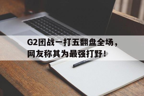 G2团战一打五翻盘全场，网友称其为最强打野！