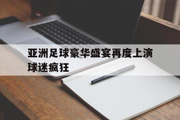 亚洲足球豪华盛宴再度上演球迷疯狂